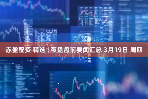 赤盈配资 精选 | 夜盘盘前要闻汇总 3月19日 周四