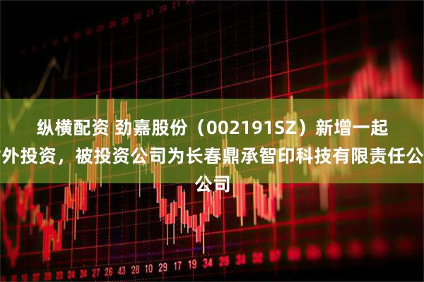 纵横配资 劲嘉股份（002191SZ）新增一起对外投资，被投资公司为长春鼎承智印科技有限责任公司