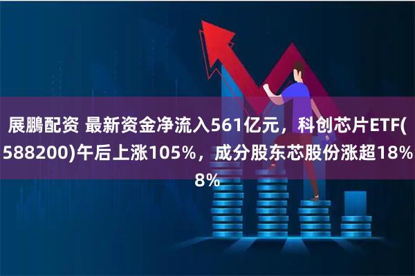 展鵬配资 最新资金净流入561亿元,科创芯片ETF(588200)午后上涨105%,成分股东芯股份涨超18%