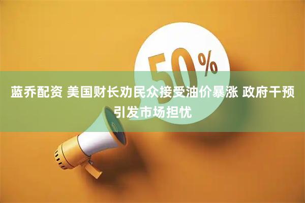 蓝乔配资 美国财长劝民众接受油价暴涨 政府干预引发市场担忧