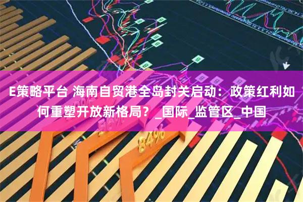 E策略平台 海南自贸港全岛封关启动：政策红利如何重塑开放新格局？_国际_监管区_中国