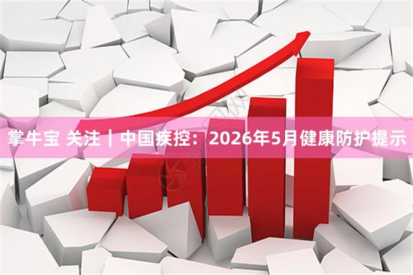 掌牛宝 关注｜中国疾控：2026年5月健康防护提示