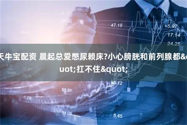天牛宝配资 晨起总爱憋尿赖床?小心膀胱和前列腺都"扛不住"