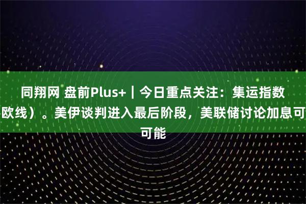 同翔网 盘前Plus+｜今日重点关注：集运指数（欧线）。美伊谈判进入最后阶段，美联储讨论加息可能