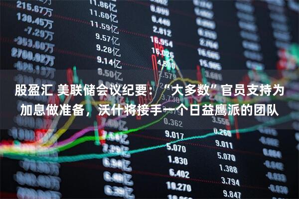 股盈汇 美联储会议纪要：“大多数”官员支持为加息做准备，沃什将接手一个日益鹰派的团队
