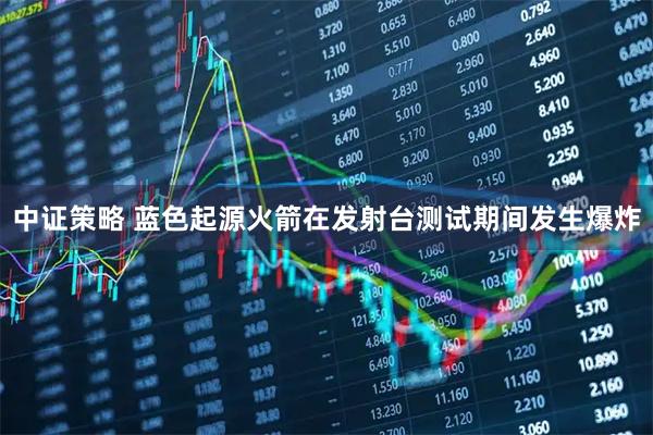 中证策略 蓝色起源火箭在发射台测试期间发生爆炸