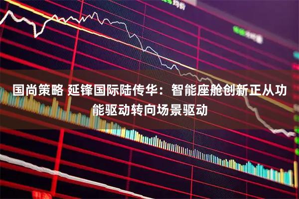 国尚策略 延锋国际陆传华：智能座舱创新正从功能驱动转向场景驱动