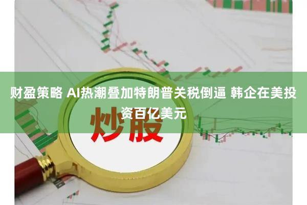 财盈策略 AI热潮叠加特朗普关税倒逼 韩企在美投资百亿美元