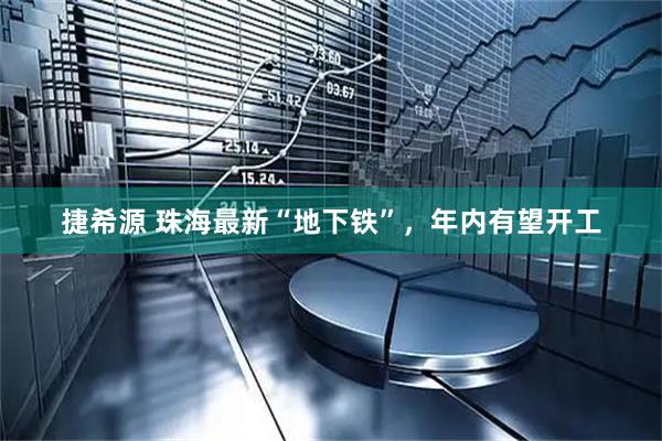 捷希源 珠海最新“地下铁”，年内有望开工